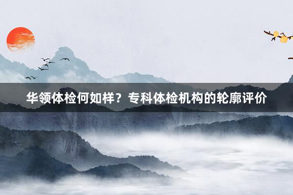 华领体检何如样？专科体检机构的轮廓评价