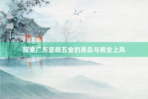探索广东坚朗五金的居品与就业上风